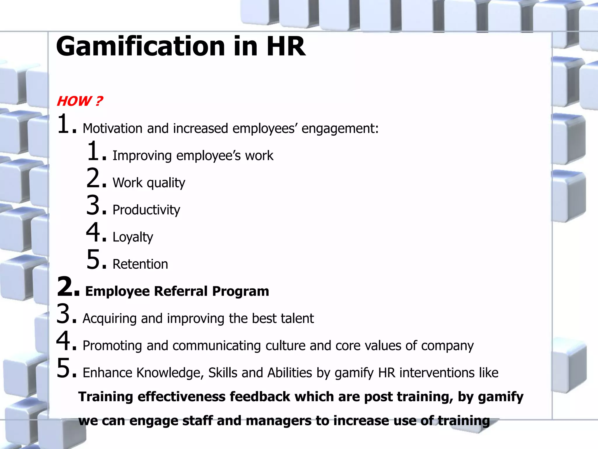 Gamification in HR
HOW ?

1. Motivation and increased employees’ engagement:
1. Improving employee’s work
2. Work quality
3. Productivity
4. Loyalty
5. Retention
2. Employee Referral Program
3. Acquiring and improving the best talent
4. Promoting and communicating culture and core values of company
5. Enhance Knowledge, Skills and Abilities by gamify HR interventions like
Training effectiveness feedback which are post training, by gamify
we can engage staff and managers to increase use of training

 