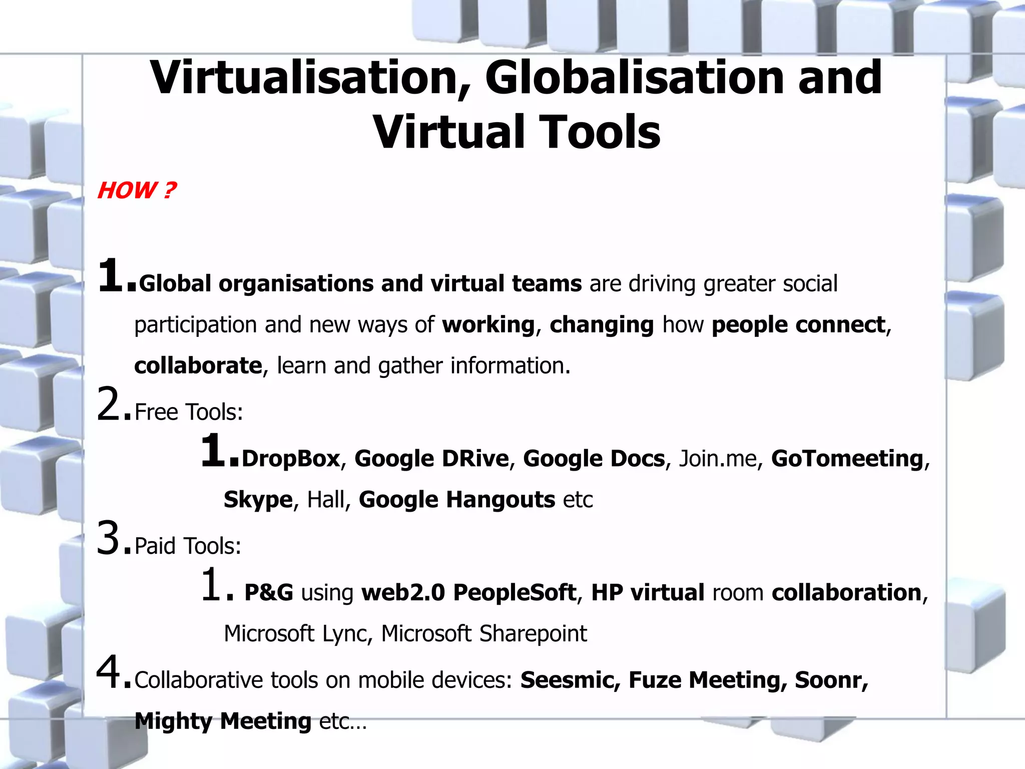 Virtualisation, Globalisation and
Virtual Tools
HOW ?

1.Global organisations and virtual teams are driving greater social
participation and new ways of working, changing how people connect,
collaborate, learn and gather information.

2.Free Tools:
1.DropBox, Google DRive, Google Docs, Join.me, GoTomeeting,
Skype, Hall, Google Hangouts etc

3.Paid Tools:
1. P&G using web2.0 PeopleSoft, HP virtual room collaboration,
Microsoft Lync, Microsoft Sharepoint

4.Collaborative tools on mobile devices: Seesmic, Fuze Meeting, Soonr,
Mighty Meeting etc…

 