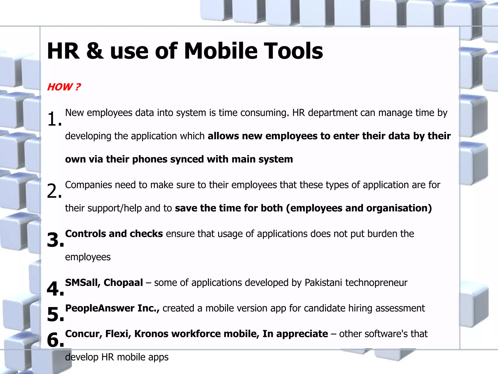 HR & use of Mobile Tools
HOW ?

1.

New employees data into system is time consuming. HR department can manage time by
developing the application which allows new employees to enter their data by their
own via their phones synced with main system

2.

Companies need to make sure to their employees that these types of application are for

3.

Controls and checks ensure that usage of applications does not put burden the

their support/help and to save the time for both (employees and organisation)

employees

4.SMSall, Chopaal – some of applications developed by Pakistani technopreneur
5.PeopleAnswer Inc., created a mobile version app for candidate hiring assessment
Concur, Flexi, Kronos workforce mobile, In appreciate – other software's that
6.
develop HR mobile apps

 