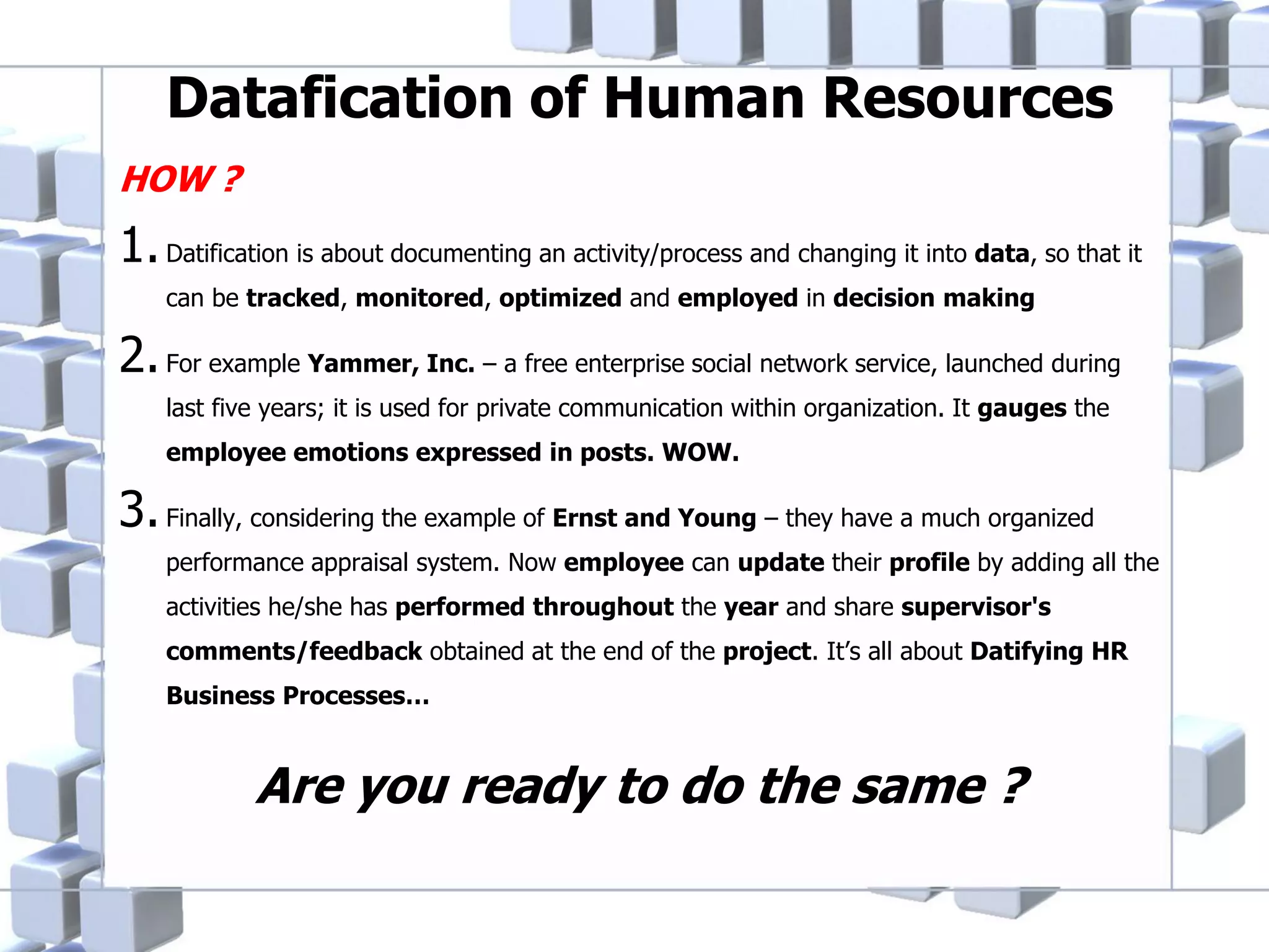 Datafication of Human Resources
HOW ?

1. Datification is about documenting an activity/process and changing it into data, so that it
can be tracked, monitored, optimized and employed in decision making

2. For example Yammer, Inc. – a free enterprise social network service, launched during
last five years; it is used for private communication within organization. It gauges the
employee emotions expressed in posts. WOW.

3. Finally, considering the example of Ernst and Young – they have a much organized
performance appraisal system. Now employee can update their profile by adding all the
activities he/she has performed throughout the year and share supervisor's
comments/feedback obtained at the end of the project. It’s all about Datifying HR
Business Processes…

Are you ready to do the same ?

 