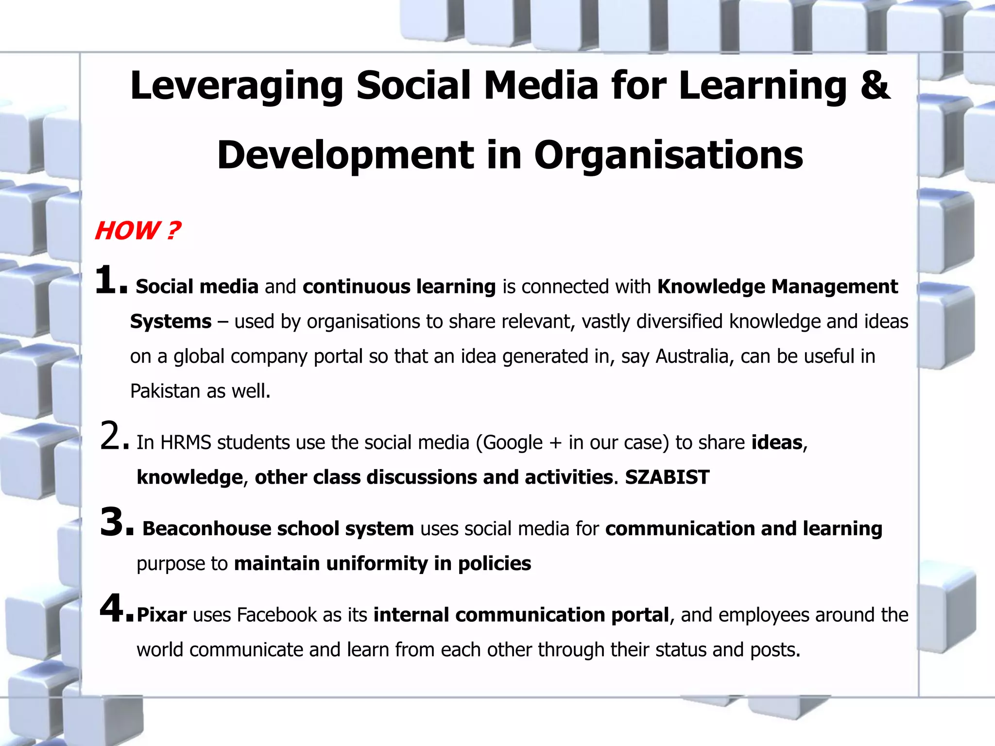 Leveraging Social Media for Learning &
Development in Organisations
HOW ?

1. Social media and continuous learning is connected with Knowledge Management
Systems – used by organisations to share relevant, vastly diversified knowledge and ideas
on a global company portal so that an idea generated in, say Australia, can be useful in
Pakistan as well.

2. In HRMS students use the social media (Google + in our case) to share ideas,
knowledge, other class discussions and activities. SZABIST

3. Beaconhouse school system uses social media for communication and learning
purpose to maintain uniformity in policies

4.Pixar uses Facebook as its internal communication portal, and employees around the
world communicate and learn from each other through their status and posts.

 