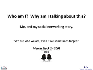 Who am I?  Why am I talking about this? Me, and my social networking story. “ We are who we are, even if we sometimes forget.”  Men in Black 2 - 2002 