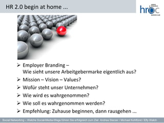 HR 2.0 begin at home ...




            Employer Branding –
             Wie sieht unsere Arbeitgebermarke eigentlich aus?
            Mission – Vision – Values?
            Wofür steht unser Unternehmen?
            Wie wird es wahrgenommen?
            Wie soll es wahrgenommen werden?
            Empfehlung: Zuhause beginnen, dann rausgehen ...
Social Networking – Welche Social-Media-Wege führen Sie erfolgreich zum Ziel Andrea Starzer / Michael Kohlfürst / Elfy Walch
 