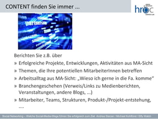 CONTENT finden Sie immer ...




         Berichten Sie z.B. über
         » Erfolgreiche Projekte, Entwicklungen, Aktivitäten aus MA-Sicht
         » Themen, die Ihre potentiellen MitarbeiterInnen betreffen
         » Arbeitsalltag aus MA-Sicht: „Wieso ich gerne in die Fa. komme“
         » Branchengeschehen (Verweis/Links zu Medienberichten,
           Veranstaltungen, andere Blogs, ...)
         » Mitarbeiter, Teams, Strukturen, Produkt-/Projekt-entstehung,
           ....
Social Networking – Welche Social-Media-Wege führen Sie erfolgreich zum Ziel Andrea Starzer / Michael Kohlfürst / Elfy Walch
 