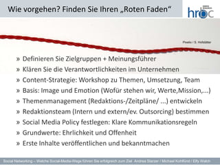 Wie vorgehen? Finden Sie Ihren „Roten Faden“


                                                                                                           Pixelio / S. Hofstätter




       » Definieren Sie Zielgruppen + Meinungsführer
       » Klären Sie die Verantwortlichkeiten im Unternehmen
       » Content-Strategie: Workshop zu Themen, Umsetzung, Team
       » Basis: Image und Emotion (Wofür stehen wir, Werte,Mission,...)
       » Themenmanagement (Redaktions-/Zeitpläne/ ...) entwickeln
       » Redaktionsteam (Intern und extern/ev. Outsorcing) bestimmen
       » Social Media Policy festlegen: Klare Kommunikationsregeln
      dfdf
       » Grundwerte: Ehrlichkeit und Offenheit
       » Erste Inhalte veröffentlichen und bekanntmachen

Social Networking – Welche Social-Media-Wege führen Sie erfolgreich zum Ziel Andrea Starzer / Michael Kohlfürst / Elfy Walch
 