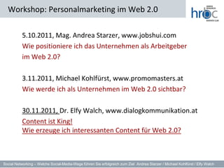 Workshop: Personalmarketing im Web 2.0

           5.10.2011, Mag. Andrea Starzer, www.jobshui.com
           Wie positioniere ich das Unternehmen als Arbeitgeber
           im Web 2.0?

           3.11.2011, Michael Kohlfürst, www.promomasters.at
           Wie werde ich als Unternehmen im Web 2.0 sichtbar?

           30.11.2011, Dr. Elfy Walch, www.dialogkommunikation.at
           Content ist King!
           Wie erzeuge ich interessanten Content für Web 2.0?



Social Networking – Welche Social-Media-Wege führen Sie erfolgreich zum Ziel Andrea Starzer / Michael Kohlfürst / Elfy Walch
 