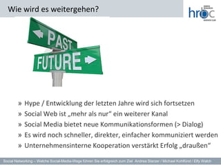 Wie wird es weitergehen?




        »   Hype / Entwicklung der letzten Jahre wird sich fortsetzen
        »   Social Web ist „mehr als nur“ ein weiterer Kanal
        »   Social Media bietet neue Kommunikationsformen (> Dialog)
        »   Es wird noch schneller, direkter, einfacher kommuniziert werden
        »   Unternehmensinterne Kooperation verstärkt Erfolg „draußen“
Social Networking – Welche Social-Media-Wege führen Sie erfolgreich zum Ziel Andrea Starzer / Michael Kohlfürst / Elfy Walch
 