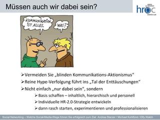Müssen auch wir dabei sein?




               Vermeiden Sie „blinden Kommunikations-Aktionismus“
               Reine Hype-Verfolgung führt ins „Tal der Enttäuschungen“
               Nicht einfach „nur dabei sein“, sondern
                           Basis schaffen – inhaltlich, hierarchisch und personell
                           Individuelle HR-2.0-Strategie entwickeln
                           dann rasch starten, experimentieren und professionalisieren
Social Networking – Welche Social-Media-Wege führen Sie erfolgreich zum Ziel Andrea Starzer / Michael Kohlfürst / Elfy Walch
 