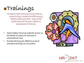■Trainings
    We believe that trainings could enhance
      productivity, increase the efficiency &
       Effectiveness & further improve the
        performance of Human Capital &
               equipments/Machines



•   Search better training methods & tools on
    the behalf of clients at national or
    international level
•   Provide advisory for effective & result
    oriented trainings as consultant
 