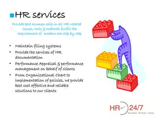 ■HR          services
 Provide best acumen ship in all HR related
       issues, tools & methods fulfill the
    requirement of modern era step by step


• Maintain filing systems
• Provide the services of HR
  documentation
• Performance Appraisal & performance
  management on behalf of clients
• From Organizational Chart to
  implementation of policies, we provide
  best cost effective and reliable
  solutions to our clients
 
