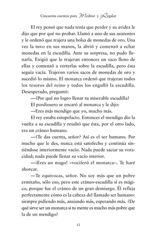 El rey pensó que nada tenía que perder y su avidez le
dijo que por qué no probar. Llamó a uno de sus asistentes
y le ordenó que trajera una bolsa de monedas de oro. Una
vez la tuvo en sus manos, la abrió y comenzó a echar
monedas en la escudilla. Ante su sorpresa, no pudo lle-
narla. Exigió que le trajeran entonces un saco lleno de
ellas y comenzó a verterlas sobre la escudilla, pero ésta
seguía vacía. Trajeron varios sacos de monedas de oro y
sucedió lo mismo. El monarca ordenó que trajeran todos
los tesoros del reino y todos los engulló la escudilla.
Desesperado, preguntó:
—¿Por qué no logro llenar tu miserable escudilla?
El pordiosero se encaró al monarca y le dijo:
—Eres más mendigo que yo, mucho más.
El rey estaba estupefacto. Entonces el mendigo dio la
vuelta a su escudilla y resultó que ésta, por el otro lado,
era un cráneo humano.
—¿Te das cuenta, señor? Así es el ser humano. Por
mucho que le des, nunca está satisfecho y continúa sin-
tiéndose interiormente vacío. Nada puede saciar su vora-
cidad; nada puede llenar su vacío interior.
—¡Eres un mago! –vociferó el monarca–. Te haré
ahorcar.
—Te equivocas, señor. No soy más que un pobre
ermitaño, sólo eso, pero este cráneo-escudilla sí es mági-
co, porque fue el cráneo de un gran demiurgo. Él refleja
perfectamente cómo es la cabeza del llamado ser humano:
siempre pidiendo más, ansiando más, esperando más. ¿De
qué sirve ser un monarca si tu mente es mucho más pobre que
la de un mendigo?
12
Cincuenta cuentos para Meditar y Regalar
cuentos para regalar.qxd 21/03/2007 10:48 Página 12
 