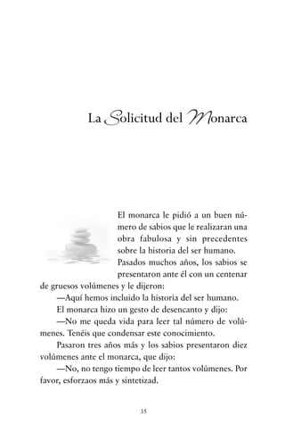 El monarca le pidió a un buen nú-
mero de sabios que le realizaran una
obra fabulosa y sin precedentes
sobre la historia del ser humano.
Pasados muchos años, los sabios se
presentaron ante él con un centenar
de gruesos volúmenes y le dijeron:
—Aquí hemos incluido la historia del ser humano.
El monarca hizo un gesto de desencanto y dijo:
—No me queda vida para leer tal número de volú-
menes. Tenéis que condensar este conocimiento.
Pasaron tres años más y los sabios presentaron diez
volúmenes ante el monarca, que dijo:
—No, no tengo tiempo de leer tantos volúmenes. Por
favor, esforzaos más y sintetizad.
35
La Solicitud del Monarca
cuentos para regalar.qxd 21/03/2007 10:48 Página 35
 