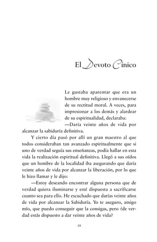 Le gustaba aparentar que era un
hombre muy religioso y envanecerse
de su rectitud moral. A veces, para
impresionar a los demás y alardear
de su espiritualidad, declaraba:
—Daría veinte años de vida por
alcanzar la sabiduría definitiva.
Y cierto día pasó por allí un gran maestro al que
todos consideraban tan avanzado espiritualmente que si
uno de verdad seguía sus enseñanzas, podía hallar en esta
vida la realización espiritual definitiva. Llegó a sus oídos
que un hombre de la localidad iba asegurando que daría
veinte años de vida por alcanzar la liberación, por lo que
le hizo llamar y le dijo:
—Estoy deseando encontrar alguna persona que de
verdad quiera iluminarse y esté dispuesta a sacrificarse
cuanto sea para ello. He escuchado que darías veinte años
de vida por alcanzar la Sabiduría. Yo te aseguro, amigo
mío, que puedo conseguir que la consigas, pero ¿de ver-
dad estás dispuesto a dar veinte años de vida?
39
El Devoto Cínico
cuentos para regalar.qxd 21/03/2007 10:48 Página 39
 