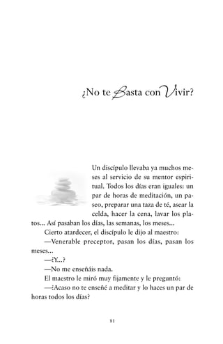 Un discípulo llevaba ya muchos me-
ses al servicio de su mentor espiri-
tual. Todos los días eran iguales: un
par de horas de meditación, un pa-
seo, preparar una taza de té, asear la
celda, hacer la cena, lavar los pla-
tos... Así pasaban los días, las semanas, los meses...
Cierto atardecer, el discípulo le dijo al maestro:
—Venerable preceptor, pasan los días, pasan los
meses...
—¿Y...?
—No me enseñáis nada.
El maestro le miró muy fijamente y le preguntó:
—¿Acaso no te enseñé a meditar y lo haces un par de
horas todos los días?
81
¿No te Basta conVivir?
cuentos para regalar.qxd 21/03/2007 10:48 Página 81
 