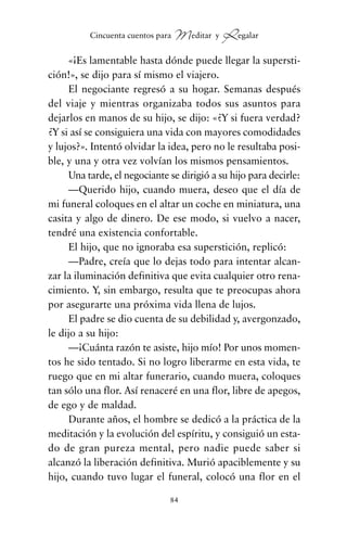 «¡Es lamentable hasta dónde puede llegar la supersti-
ción!», se dijo para sí mismo el viajero.
El negociante regresó a su hogar. Semanas después
del viaje y mientras organizaba todos sus asuntos para
dejarlos en manos de su hijo, se dijo: «¿Y si fuera verdad?
¿Y si así se consiguiera una vida con mayores comodidades
y lujos?». Intentó olvidar la idea, pero no le resultaba posi-
ble, y una y otra vez volvían los mismos pensamientos.
Una tarde, el negociante se dirigió a su hijo para decirle:
—Querido hijo, cuando muera, deseo que el día de
mi funeral coloques en el altar un coche en miniatura, una
casita y algo de dinero. De ese modo, si vuelvo a nacer,
tendré una existencia confortable.
El hijo, que no ignoraba esa superstición, replicó:
—Padre, creía que lo dejas todo para intentar alcan-
zar la iluminación definitiva que evita cualquier otro rena-
cimiento. Y, sin embargo, resulta que te preocupas ahora
por asegurarte una próxima vida llena de lujos.
El padre se dio cuenta de su debilidad y, avergonzado,
le dijo a su hijo:
—¡Cuánta razón te asiste, hijo mío! Por unos momen-
tos he sido tentado. Si no logro liberarme en esta vida, te
ruego que en mi altar funerario, cuando muera, coloques
tan sólo una flor. Así renaceré en una flor, libre de apegos,
de ego y de maldad.
Durante años, el hombre se dedicó a la práctica de la
meditación y la evolución del espíritu, y consiguió un esta-
do de gran pureza mental, pero nadie puede saber si
alcanzó la liberación definitiva. Murió apaciblemente y su
hijo, cuando tuvo lugar el funeral, colocó una flor en el
84
Cincuenta cuentos para Meditar y Regalar
cuentos para regalar.qxd 21/03/2007 10:48 Página 84
 