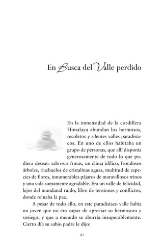 En la inmensidad de la cordillera
Himalaya abundan los hermosos,
recoletos y silentes valles paradisía-
cos. En uno de ellos habitaba un
grupo de personas, que allí disponía
generosamente de todo lo que pu-
diera desear: sabrosas frutas, un clima idílico, frondosos
árboles, riachuelos de cristalinas aguas, multitud de espe-
cies de flores, innumerables pájaros de maravillosos trinos
y una vida sumamente agradable. Era un valle de felicidad,
lejos del mundanal ruido, libre de tensiones y conflictos,
donde reinaba la paz.
A pesar de todo ello, en este paradisíaco valle había
un joven que no era capaz de apreciar su hermosura y
sosiego, y que a menudo se aburría insuperablemente.
Cierto día su sabio padre le dijo:
87
En Busca delValle perdido
cuentos para regalar.qxd 21/03/2007 10:48 Página 87
 
