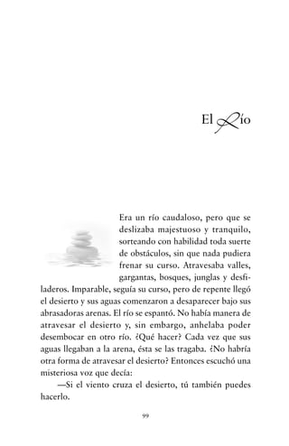 Era un río caudaloso, pero que se
deslizaba majestuoso y tranquilo,
sorteando con habilidad toda suerte
de obstáculos, sin que nada pudiera
frenar su curso. Atravesaba valles,
gargantas, bosques, junglas y desfi-
laderos. Imparable, seguía su curso, pero de repente llegó
el desierto y sus aguas comenzaron a desaparecer bajo sus
abrasadoras arenas. El río se espantó. No había manera de
atravesar el desierto y, sin embargo, anhelaba poder
desembocar en otro río. ¿Qué hacer? Cada vez que sus
aguas llegaban a la arena, ésta se las tragaba. ¿No habría
otra forma de atravesar el desierto? Entonces escuchó una
misteriosa voz que decía:
—Si el viento cruza el desierto, tú también puedes
hacerlo.
99
El Río
cuentos para regalar.qxd 21/03/2007 10:48 Página 99
 