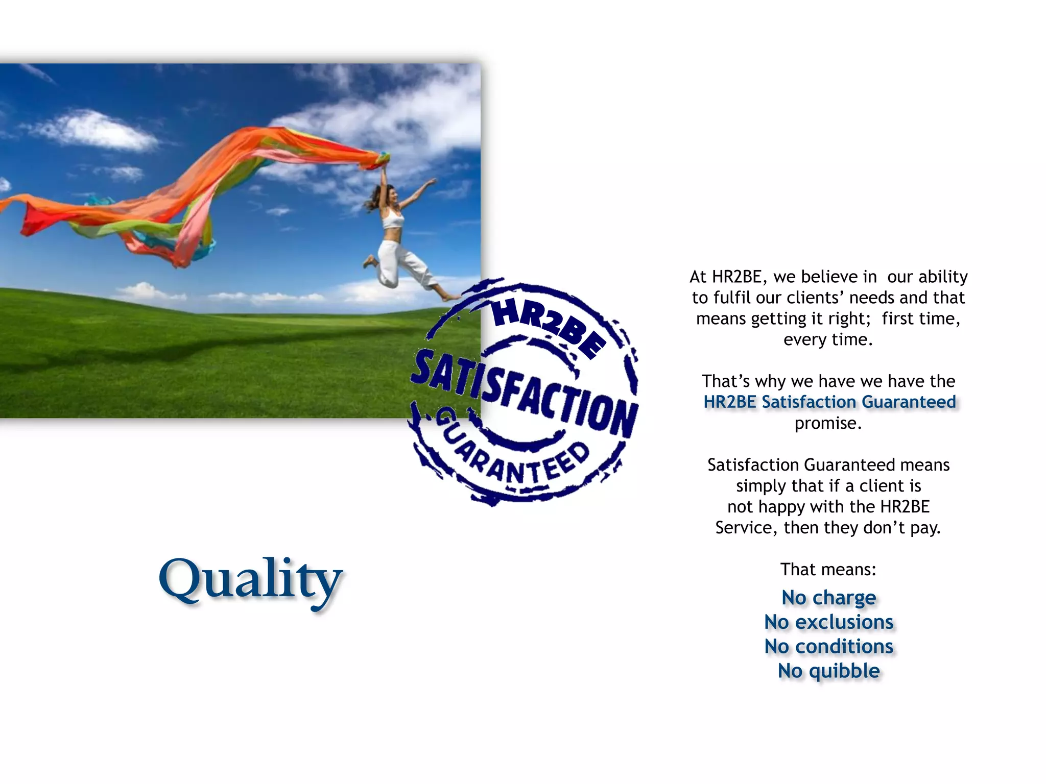 At HR2BE, we believe in our ability
          to fulfil our clients’ needs and that
           means getting it right; first time,
                       every time.

           That’s why we have we have the
           HR2BE Satisfaction Guaranteed
                      promise.

            Satisfaction Guaranteed means
                simply that if a client is
              not happy with the HR2BE
             Service, then they don’t pay.


Quality               That means:
                    No charge
                   No exclusions
                   No conditions
                    No quibble
 