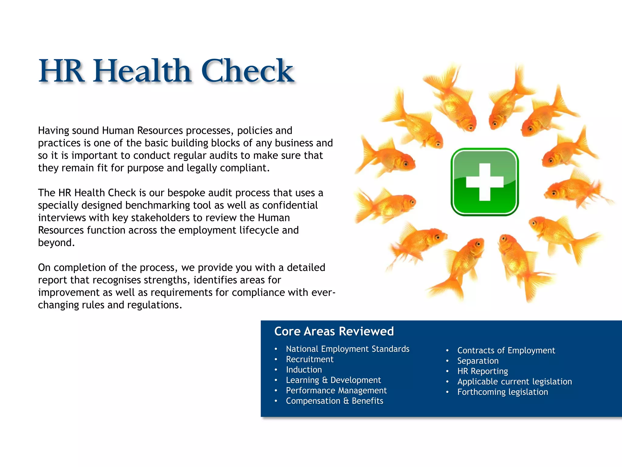 HR Health Check
Having sound Human Resources processes, policies and
practices is one of the basic building blocks of any business and
so it is important to conduct regular audits to make sure that
they remain fit for purpose and legally compliant.

The HR Health Check is our bespoke audit process that uses a
specially designed benchmarking tool as well as confidential
interviews with key stakeholders to review the Human
Resources function across the employment lifecycle and
beyond.

On completion of the process, we provide you with a detailed
report that recognises strengths, identifies areas for
improvement as well as requirements for compliance with ever-
changing rules and regulations.

                                                    Core Areas Reviewed
                                                    •   National Employment Standards   •   Contracts of Employment
                                                    •   Recruitment                     •   Separation
                                                    •   Induction                       •   HR Reporting
                                                    •   Learning & Development          •   Applicable current legislation
                                                    •   Performance Management          •   Forthcoming legislation
                                                    •   Compensation & Benefits
 