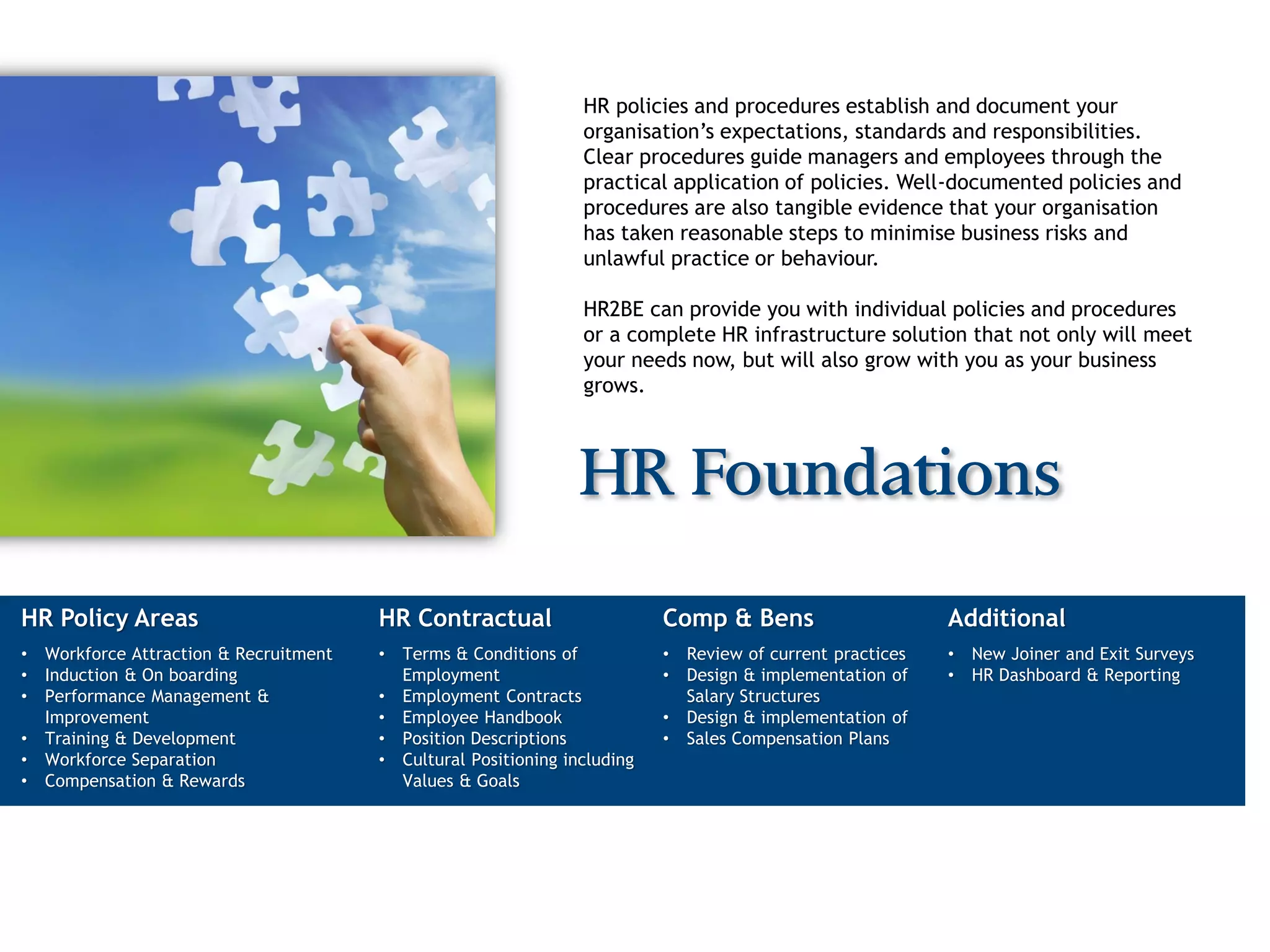 HR policies and procedures establish and document your
                                                                    organisation’s expectations, standards and responsibilities.
                                                                    Clear procedures guide managers and employees through the
                                                                    practical application of policies. Well-documented policies and
                                                                    procedures are also tangible evidence that your organisation
                                                                    has taken reasonable steps to minimise business risks and
                                                                    unlawful practice or behaviour.

                                                                    HR2BE can provide you with individual policies and procedures
                                                                    or a complete HR infrastructure solution that not only will meet
                                                                    your needs now, but will also grow with you as your business
                                                                    grows.



                                                                   HR Foundations

HR Policy Areas                          HR Contractual                       Comp & Bens                       Additional
•   Workforce Attraction & Recruitment   •   Terms & Conditions of            •   Review of current practices   •   New Joiner and Exit Surveys
•   Induction & On boarding                  Employment                       •   Design & implementation of    •   HR Dashboard & Reporting
•   Performance Management &             •   Employment Contracts                 Salary Structures
    Improvement                          •   Employee Handbook                •   Design & implementation of
•   Training & Development               •   Position Descriptions            •   Sales Compensation Plans
•   Workforce Separation                 •   Cultural Positioning including
•   Compensation & Rewards                   Values & Goals
 