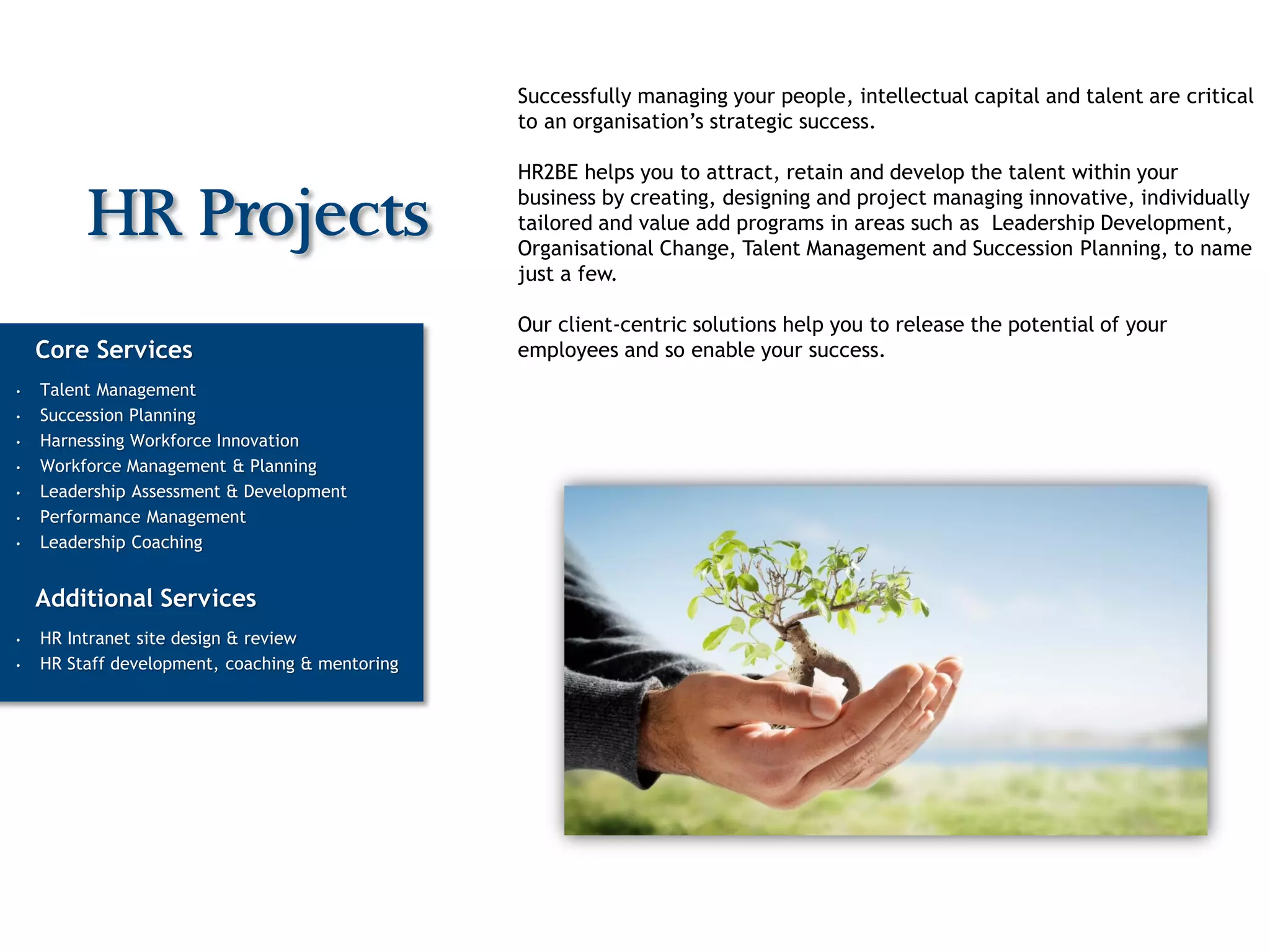Successfully managing your people, intellectual capital and talent are critical
                                                 to an organisation’s strategic success.

                                                 HR2BE helps you to attract, retain and develop the talent within your
                                                 business by creating, designing and project managing innovative, individually
         HR Projects                             tailored and value add programs in areas such as Leadership Development,
                                                 Organisational Change, Talent Management and Succession Planning, to name
                                                 just a few.

                                                 Our client-centric solutions help you to release the potential of your
    Core Services                                employees and so enable your success.
•   Talent Management
•   Succession Planning
•   Harnessing Workforce Innovation
•   Workforce Management & Planning
•   Leadership Assessment & Development
•   Performance Management
•   Leadership Coaching


    Additional Services
•   HR Intranet site design & review
•   HR Staff development, coaching & mentoring
 