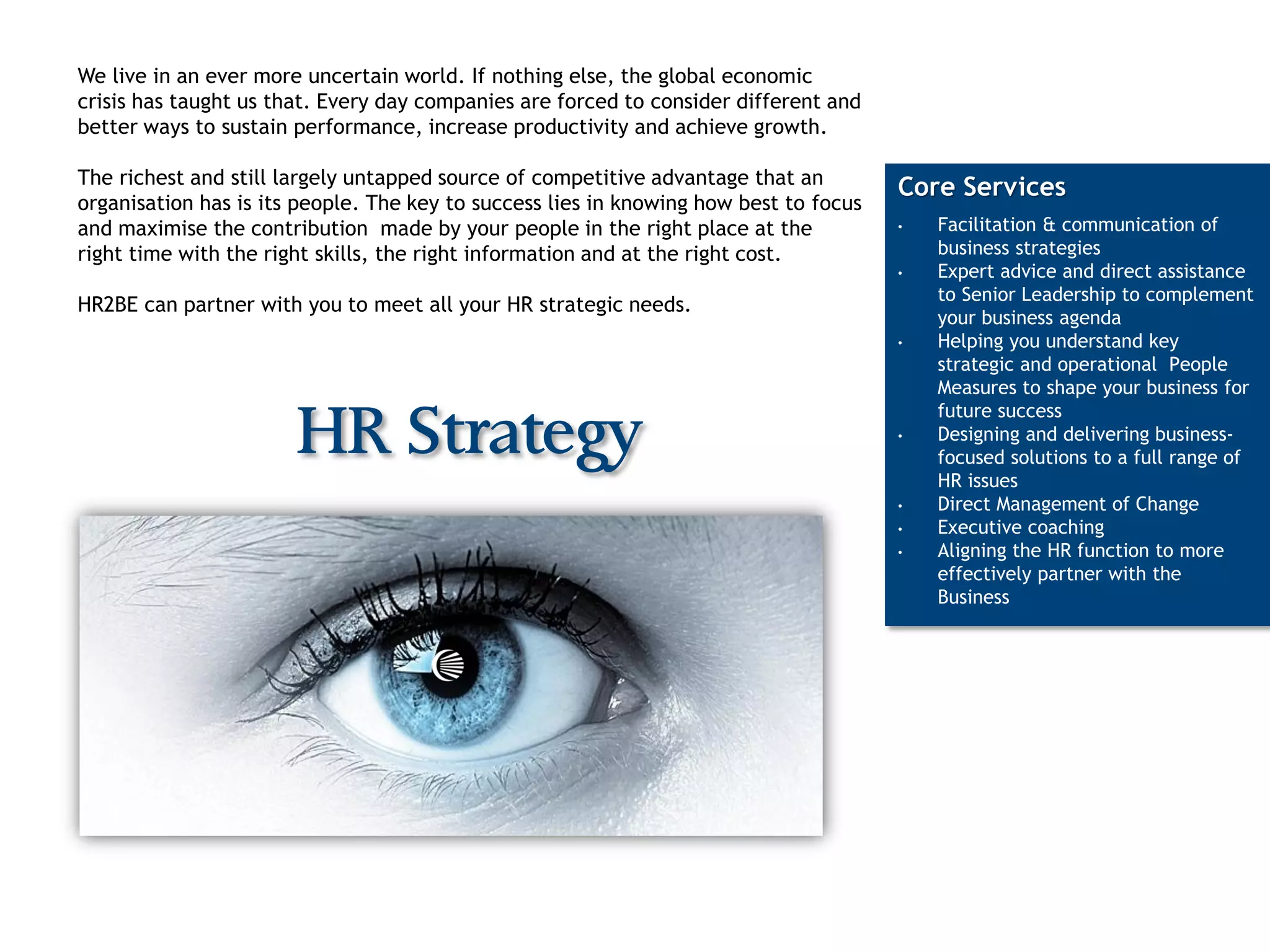 We live in an ever more uncertain world. If nothing else, the global economic
crisis has taught us that. Every day companies are forced to consider different and
better ways to sustain performance, increase productivity and achieve growth.

The richest and still largely untapped source of competitive advantage that an
                                                                                       Core Services
organisation has is its people. The key to success lies in knowing how best to focus
and maximise the contribution made by your people in the right place at the            •   Facilitation & communication of
right time with the right skills, the right information and at the right cost.             business strategies
                                                                                       •   Expert advice and direct assistance
                                                                                           to Senior Leadership to complement
HR2BE can partner with you to meet all your HR strategic needs.
                                                                                           your business agenda
                                                                                       •   Helping you understand key
                                                                                           strategic and operational People
                                                                                           Measures to shape your business for
                                                                                           future success
                       HR Strategy                                                     •   Designing and delivering business-
                                                                                           focused solutions to a full range of
                                                                                           HR issues
                                                                                       •   Direct Management of Change
                                                                                       •   Executive coaching
                                                                                       •   Aligning the HR function to more
                                                                                           effectively partner with the
                                                                                           Business
 