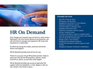 Example Services
                                                           •   Basic HR Contractual advice
                                                           •   Developing a Job description
                                                           •   Managing the recruitment of a new employee
                                                           •   Designing an employment contract
                                                           •   Coaching Leaders on employee issues
                                                           •   Managing a Performance Issue
                                                           •   Preparing an employee induction program

HR On Demand                                               •

                                                           •
                                                               Writing a workplace policy
                                                               Training an individual or a group in workplace policy
                                                           •   Sourcing training options and/or provide on-site training
Even though your business may not have or really need a    •   Write an ad-hoc HR communication
dedicated, full time Human Resources professional, you     •   Manage conflict in the workplace
will still have to manage and respond to HR issues and     •   Managing formal employee complaints
situations on a daily basis.                               •   Conduct Exit Interviews to identify reasons for staff
                                                               turnover
So where do you go for simple, practical and direct        •   Managing an Employee Termination or Redundancy
advice and support?

HR On Demand provides that service for you.

Think of us as your virtual HR business partner ready to
assist you with all the HR questions, queries, issues,
concerns or advice; as and when they happen.

HR On Demand provides you access to specialist HR
support either by telephone, e-mail, Skype or with on-
site contact; the choice is yours.
 