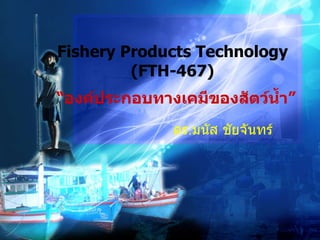 Fishery Products Technology   (FTH-467)  ดร . มนัส ชัยจันทร์ “ องค์ประกอบทางเคมีของสัตว์น้ำ ” 