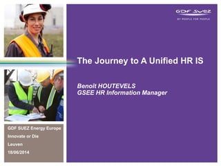 GDF SUEZ Energy Europe
Innovate or Die
Leuven
18/06/2014
The Journey to A Unified HR IS
Benoît HOUTEVELS
GSEE HR Information Manager
 