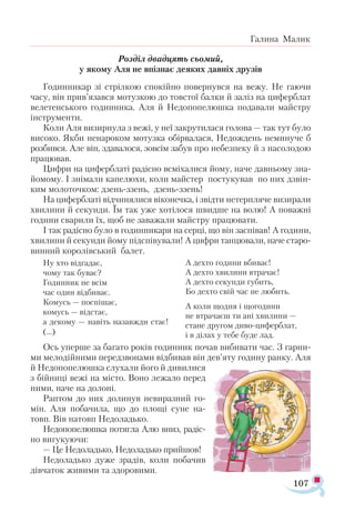 107
Галина Малик
Розділ двадцять сьомий,
у якому Аля не впізнає деяких давніх друзів
Годинникар зі стрілкою спокійно повернувся на вежу. Не гаючи
часу, він прив’язався мотузкою до товстої балки й заліз на циферблат
велетенського годинника. Аля й Недопопелюшка подавали майстру
інструменти.
Коли Аля визирнула з вежі, у неї закрутилася голова — так тут було
високо. Якби ненароком мотузка обірвалася, Недождень неминуче б
розбився. Але він, здавалося, зовсім забув про небезпеку й з насолодою
працював.
Цифри на циферблаті радісно всміхалися йому, наче давньому зна­
йомому. І знімали капелюхи, коли майстер постукував по них дзвін­
ким молоточком: дзень-ззень, дзень-ззень!
На циферблаті відчинялися віконечка, і звідти нетерпляче визирали
хвилини й секунди. Їм так уже хотілося швидше на волю! А поважні
години сварили їх, щоб не заважали майстру працювати.
І так радісно було в годинникаря на серці, що він заспівав! А години,
хвилини й секунди йому підспівували! А цифри танцювали, наче старо­
винний королівський балет.
Ну хто відгадає,
чому так буває?
Годинник не всім
час один відбиває.
Комусь — поспішає,
комусь — відстає,
а декому — навіть назавжди стає!
(...)
А дехто години вбиває!
А дехто хвилини втрачає!
А дехто секунди губить,
Бо дехто свій час не любить.
А коли щодня і щогодини
не втрачаєш ти ані хвилини —
стане другом диво-циферблат,
і в ділах у тебе буде лад.
Ось уперше за багато років годинник почав вибивати час. З гарни­
ми мелодійними передзвонами відбивав він дев’яту годину ранку. Аля
й Недопопелюшка слухали його й дивилися
з бійниці вежі на місто. Воно лежало перед
ними, наче на долоні.
Раптом до них долинув невиразний го-
мін. Аля побачила, що до площі суне на-
товп. Вів натовп Недоладько.
Недопопелюшка потягла Алю вниз, радіс-
но вигукуючи:
— Це Недоладько, Недоладько прийшов!
Недоладько дуже зрадів, коли побачив
дівчаток живими та здоровими.
 