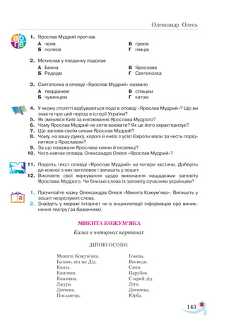 143
Олександр Олесь
1.	 Ярослав Мудрий прогнав
А	 чехів
Б	 поляків
В	 греків
Г	 німців
2.	 Мстислав у поєдинку подолав
А	 Бояна
Б	 Редедю
В	 Ярослава
Г	 Святополка
3.	 Святополка в оповіді «Ярослав Мудрий» названо
А	 твердинею
Б	 чужинцем
В	 співцем
Г	 катом
4.	 У якому столітті відбуваються події в оповіді «Ярослав Мудрий»? Що ви
знаєте про цей період в історії України?
5.	 Як змінився Київ за князювання Ярослава Мудрого?
6.	 Чому Ярослав Мудрий не хотів воювати? Як це його характеризує?
7.	 Що заповів своїм синам Ярослав Мудрий?
8.	 Чому, на вашу думку, королі й князі з усієї Європи мали за честь порід­
нитися з Ярославом?
9.	 За що поважали Ярослава кияни й іноземці?
10.	 Чого навчає оповідь Олександра Олеся «Ярослав Мудрий»?
11.	 Поділіть текст оповіді «Ярослав Мудрий» на чотири частини. Доберіть
до кожної з них заголовок і запишіть у зошит.
12.	 Висловте свої міркування щодо виконання нащадками заповіту
Ярослава Мудрого. Чи близькі слова із заповіту сучасним українцям?
1.	 Прочитайте казку Олександра Олеся «Микита Кожум’яка». Випишіть у
зошит незрозумілі слова.
2.	 Знайдіть у мережі Інтернет чи в енциклопедії інформацію про виник­
нення театру (за бажанням).
МИКИТА КОЖУМ’ЯКА
Казка в чотирьох картинах
ДІЙОВІ ОСОБИ:
Микита Кожум’яка.
Батько, він же Дід.
Князь.
Княгиня.
Князівна.
Джура.
Дівчина.
Посланець.
Гонець.
Воєводи.
Сини.
Парубок.
Старий дід.
Діти.
Дівчинка.
Юрба.
 