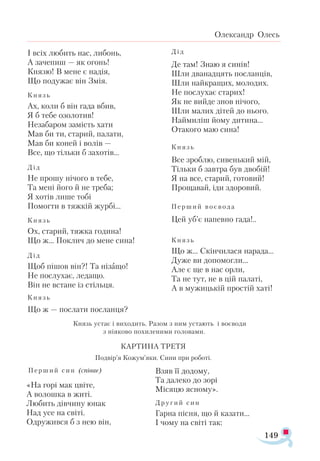 149
Олександр Олесь
І всіх лю­бить нас, ли­бонь,
А за­че­пиш — як огонь!
Кня­зю! В ме­не є на­дія,
Що по­ду­жає він Змія.
Князь
Ах, ко­ли б він га­да вбив,
Я б те­бе озо­ло­тив!
Не­за­ба­ром за­мість ха­ти
Мав би ти, ста­рий, па­ла­ти,
Мав би ко­ней і во­лів —
Все, що тіль­ки б за­хо­тів...
Дід
Не про­шу ні­чо­го в те­бе,
Та ме­ні йо­го й не тре­ба;
Я хо­тів ли­ше то­бі
По­мог­ти в тяж­кій жур­бі...
Князь
Ох, ста­рий, тяж­ка го­ди­на!
Що ж... Пок­лич до ме­не си­на!
Дід
Щоб пі­шов він?! Та ні­за­що!
Не пос­лу­хає, ле­да­що.
Він не вста­не із стіль­ця.
Князь
Що ж — пос­ла­ти пос­лан­ця?
КАР­ТИ­НА ТРЕТЯ
Под­вір’я Ко­жум’яки. Си­ни при ро­бо­ті.
Пер­ший син (спі­ває)
«На го­рі мак цві­те,
А во­лош­ка в жи­ті.
Лю­бить дів­чи­ну юнак
Над усе на сві­ті.
Од­ру­жив­ся б з нею він,
Взяв її до­до­му,
Та да­ле­ко до зо­рі
Мі­ся­цю яс­но­му».
Дру­гий син
Гар­на піс­ня, що й ка­за­ти...
І чо­му на сві­ті так:
Князь устає і ви­хо­дить. Ра­зом з ним уста­ють і во­є­во­ди
з ні­я­ко­во по­хи­ле­ни­ми го­ло­ва­ми.
Дід
Де там! Знаю я си­нів!
Шли два­над­цять пос­лан­ців,
Шли най­кра­щих, мо­ло­дих.
Не пос­лу­хає ста­рих!
Як не вий­де знов ні­чо­го,
Шли ма­лих ді­тей до ньо­го.
Най­ми­ліш йо­му ди­ти­на...
Ота­ко­го маю си­на!
Князь
Все зроб­лю, си­вень­кий мій,
Тіль­ки б зав­тра був дво­бій!
Я на все, ста­рий, го­то­вий!
Про­ща­вай, іди здо­ро­вий.
Пер­ший во ­є­во­да
Цей уб’є на­пев­но га­да!..
Князь
Що ж... Скін­чи­ла­ся на­ра­да...
Ду­же ви до­по­мог­ли...
Але є ще в нас ор­ли,
Та не тут, не в цій па­ла­ті,
А в му­жиць­кій прос­тій ха­ті!
 