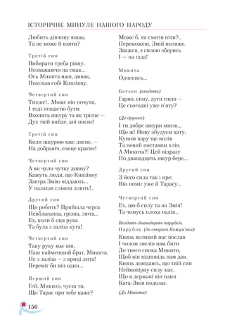 150
ІСТОРИЧНЕ МИНУЛЕ НАШОГО НАРОДУ
Лю­бить дів­чи­ну юнак,
Та не мо­же її взя­ти?
Тре­тій син
Ви­би­ра­ти тре­ба рів­ну,
Нез­ва­жа­ю­чи на смак...
Ось Ми­ки­та наш, ди­вак,
По­ко­хав со­бі Кня­зів­ну.
Чет­вер ­тий син
Тих­ше!.. Мо­же він по­чу­ти,
І то­ді не­щас­тю бу­ти:
Вхо­пить шку­ру та як тріс­не —
Дух твій вий­де, ані пис­не!
Тре­тій син
Ко­ли шку­рою вже ляс­не, —
На доб­ра­ніч, сон­це крас­не!
Чет­вер ­тий син
А ви чу­ли чут­ку див­ну?
Ка­жуть лю­ди, що Кня­зів­ну
Зав­тра Змію від­да­ють...
У па­ла­тах сльо­зи ллють!..
Дру­гий син
Що ро­бить? Прий­шла чер­га
Нев­бла­ган­на, гріз­на, лю­та...
Ех, ко­ли б оця ру­ка
Та бу­ла з за­лі­за ку­та!
Чет­вер ­тий син
Та­ку ру­ку має він,
Наш най­мен­ший брат, Ми­ки­та.
Не з за­лі­за — з кри­ці ли­та!
Пе­ре­міг би він один...
Пер­ший син
Гей, Ми­ки­то, чу­єш ти,
Що Та­рас про те­бе ка­же?
Мо­же б, ти схо­тів пі­ти?..
Пе­ре­мо­жеш, Змій по­ля­же.
Зваж­ся, з си­лою збе­рись
І — на га­да!
Ми­ки ­та
Од­че­пись...
Бать­ко (вхо­дить)
Гар­но, си­ну, ду­ги гнеш —
Це сьо­год­ні уже п’яту?
(До дру­го­го)
І ти доб­ре шку­ри мнеш...
Що ж! Но­ву збу­ду­єм ха­ту,
Ку­пим па­ру ще во­лів
Та но­вий пос­та­вим хлів.
А Ми­ки­та?! Цей від­ра­зу
По два­над­цять шкур бе­ре...
Дру­гий син
З йо­го си­ла так і пре:
Він по­міг уже й Та­ра­су...
Чет­вер­тий син
Ех, цю б си­лу та на Змія!
Та чо­мусь пло­ха на­дія...
Вхо­дять два­над­цять па­руб­ків.
Па ­ру­бок (до ста­ро­го Ко­жум’яки)
Князь ве­ли­кий нас пос­лав
І чо­лом зве­лів нам би­ти
До тво­го син­ка Ми­ки­ти,
Щоб він від­по­відь нам дав.
Князь до­ві­давсь, що твій син
Ней­мо­вір­ну си­лу має,
Що в дер­жа­ві він один
Ка­та­Змія по­до­лає.
(До Ми­ки­ти)
 