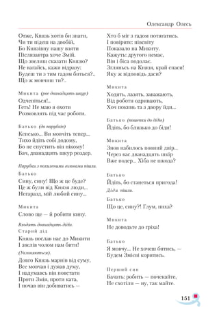 151
Олександр Олесь
От­же, Князь хо­тів би зна­ти,
Чи ти пі­деш на дво­бій,
Бо Кня­зів­ну на­шу взя­ти
Піс­ля­зав­тра хо­че Змій.
Що зве­лиш ска­за­ти Кня­зю?
Не ва­гайсь, ка­жи від­ра­зу:
Бу­деш ти з тим га­дом бить­ся?..
Що ж мов­чиш ти?..
Ми­ки­та (рве два­над­цять шкур)
Од­че­піть­ся!..
Геть! Не маю я охо­ти
Роз­мов­лять під час ро­бо­ти.
Бать­ко (до па­руб­ків)
Кеп­сько... Ви мов­чіть те­пер...
Ти­хо йдіть со­бі до­до­му,
Бо не спус­тить він ні­ко­му!
Бач, два­над­цять шкур роз­дер.
Па­руб­ки з по­хи­ле­ни­ми го­ло­ва­ми піш­ли.
Бать­ко
Си­ну, си­ну! Що ж це бу­де?
Це ж бу­ли від Кня­зя лю­ди...
Не­га­разд, мій лю­бий си­ну...
Ми­ки­та
Сло­во ще — й ро­би­ти ки­ну.
Вхо­дять два­над­цять ді­дів.
Ста­рий дід
Князь пос­лав нас до Ми­ки­ти
І зве­лів чо­лом нам би­ти!
(Укло­ня­ють­ся).
Дов­го Князь мар­нів від су­му,
Все мов­чав і ду­мав ду­му,
І на­ду­мавсь він пов­ста­ти
Про­ти Змія, про­ти ка­та,
І по­чав він до­би­ва­тись —
Хто б міг з га­дом по­тя­га­тись.
І по­ві­ри­те: пів­сві­ту
По­ка­за­ло на Ми­ки­ту.
Ка­жуть: дру­го­го не­має,
Він і бі­са по­до­лає.
Згляньсь на Кня­зя, край спа­си!
Яку ж від­по­відь да­си?
Ми­ки­та
Хо­дять, ла­зять, за­ва­жа­ють,
Від ро­бо­ти од­ри­ва­ють,
Хоч по­кинь та з дво­ру йди...
Бать­ко (по­шеп­ки до ді­дів)
Йдіть, бо близь­ко до бі­ди!
Ми­ки­та
Знов на­би­лось пов­ний двір...
Че­рез вас два­над­цять шкір
Вже по­дер... Хі­ба не шко­да?
Бать­ко
Йдіть, бо ста­неть­ся при­го­да!
Ді­ди піш­ли.
Бать­ко
Що це, си­ну?! Глум, пи­ха?
Ми­ки­та
Не до­водь­те до грі­ха!
Бать­ко
Я мов­чу... Не хо­чеш би­тись, —
Бу­дем Змі­є­ві ко­ри­тись.
Пер­ший син
Ба­чать: ро­бить — по­че­кай­те,
Не схо­ті­ли — ну, так май­те.
 