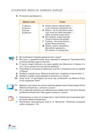 158
ІСТОРИЧНЕ МИНУЛЕ НАШОГО НАРОДУ
3.	 Установіть відповідність.
4.	 Які особливості будови драматичного твору?
5.	 Яку роль у драматичному творі відіграють ремарки? Прокоментуйте
останню ремарку другої картини.
6.	 У театрі глядач побачить на сцені двобій між Микитою та Змієм. А з
чого читач дізнається про деталі двобою?
7.	 Чому Микита послухав не дорослих, а дітей, і погодився стати на двобій
зі Змієм?
8.	 Знайдіть у драмі-казці «Микита Кожум’яка» гіперболу й прочитайте її.
9.	 Знайдіть у драмі-казці ремарки й випишіть їх у зошит.
10.	 Чому читач, не дочитавши до кінця твір, упевнений, що Микита Кожу-
м’яка переможе Змія?
11.	 Доберіть заголовок до кожної картини драми-казки Олександра Олеся
«Микита Кожум’яка», запишіть у зошит.
12.	 Хто з українців належить до найсильніших людей світу? Чим вони близькі
до Микити Кожум’яки? Свої думки запишіть у зошит.
1.	 Поділившись у класі на чотири групи, підготуйтеся до інсценізації дра­
ми-казки «Микита Кожум’яка».
2.	 Прочитайте пригодницьку повість З. Мензатюк «Таємниця козацької
шаблі» (розділи 1–5).
Ді­йо­ва осо­ба С­ло­ва
1	 Ми­ки­та
2	 Бать­ко
3	 Князь
4	 Дів­чи­на
А	 Не­хай страш­ні на­род­ні му­ки, —
		 А ще страш­ніш на­род­ний гнів.
Б	 Мов­чи… бо й сті­ни ма­ють ву­ха!..
		 І що, ко­ли нас Змій під­слу­хав, —
		 Уд­вох за­ги­нем в од­ну мить!
В	 Все зроб­лю, си­вень­кий мій,
		 Тіль­ки б зав­тра був дво­бій!
Г	 Я мов­чу… Не хо­чеш би­тись, —
		 Бу­дем Змі­є­ві ко­ри­тись.
Д	 Хо­дять, ла­зять, за­ва­жа­ють,
		 Від ро­бо­ти од­ри­ва­ють,
		 Хоч по­кинь та з дво­ру йди…
 