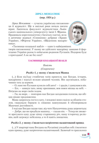 159
ЗІРКА МЕНЗАТЮК
(нар. 1954 р.)
Зірка Мензатюк — сучасна українська письменни­
ця й журналіст. Ще в шкільні роки почала писати
вірші. Закінчила факультет журналістики Львів-
ського національного університету імені І. Франка.
Працювала кореспондентом у багатьох газетах, вела
в дитячому журналі «Со­няшник» рубрики «Храми
України», «Фортеці України», «Щоденник мандрів­
ника».
«Таємниця козацької шаблі» — один із найвідоміших
творів письменниці. У ньому ви здійсните мандрівку замками й фор­
тецями України разом із київською родиною Руснаків. Подорож буде
з пригодами! А як же без них?
ТАЄМНИЦЯ КОЗАЦЬКОЇ ШАБЛІ
Повість
(Скорочено)
Розділ 1, у якому з’являється Машка
(...) Біля під’їзду стовбичив татів приятель пан Богдан, історик,
мандрівник і взагалі вельми цікавий чоловік. Він заусміхався, поба­
чивши тата за кермом.
— О, панство Руснаки купили собі авто! — і зрадів, і здивувався він.
— Еге, — кивнув тато, знову просяявши, мов повен місяць на небі. —
Поїдемо на море своїм ходом.
— Гм, на море, — повторив пан Богдан загадковим голосом, що обі­
цяв цікаве продовження.
Мама запросила гостя в хату, і невдовзі вони сиділи за обіднім сто­
лом, смакували борщем із свіжими пампушками й обговорювали
Машчині достойності.
І тоді пан Богдан сказав таке, від чого Наталоччина душа затрепетала:
— Добре, що ви придбали машину, — сказав він. — Тепер ви зможе­
те врятувати одну дуже цінну старовинну річ, нашу історичну релік­
вію, якій загрожує небезпека, а то й навіть знищення.
Розділ 2, у якому з’являється патріотично налаштований привид
(...) У квартирі пана Богдана на Русанівці уподобав собі з’являтися
один привид, дуже патріотично налаштований. Зазвичай то траплялося
 