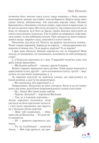 175
Зірка Мензатюк
штовхнув його, виплив серед плеса; гордо взявшись у боки, окинув
оком ворогів, мовляв, наступайте, чого ви баритеся. Король знову щось
сказав своєму наближеному, той квапливо передав наказ. Поляки,
брьохаючись у баговинні, оточили озерце, серед якого плавав козак, та
не могли здолати героя. Він сік їх, як капусту, він сміявся їм в очі, рани
йому не шкодили, кулі його не брали, смерть боялася підступити до
такого несусвітного зухвальця. Уже й шабля не витримала, перелама­
лася навпіл, то він відбивався веслом. Троє насідало на нього спереду,
якийсь мазур закрався ззаду, націлився в плечі списом...
Наталочка затулила очі. Почула, як радісно заґелґотали поляки...
Човен плавав порожній. Зиркнула на короля — той роздратовано від­
вернувся й пішов геть. Ти не радієш, королю? Ти ж переміг!
І враз вона збагнула. Козаків перемогли, але не покорили! Вони
гинули, не піддавшись, не схилившись, залишаючи по собі невмирущу
славу!
(...) Пластуни верталися ні з чим. Учорашній чолов’яга зник, мов
крізь землю провалився.
— Що будемо робити? — спитав у друзів Северин.
Кожен старався придумати щось рятівне. Один радив пошукати в
навколишніх селах; другий — дати оголошення в газету; третій — звер­
нутися до пластового керівництва. (...)
За нарадою пластуни не помітили хлопця, що прислухався до
їхньої розмови, а далі гучно розреготався:
— Ви спізнилися, мої дорогенькі! (...)
Озирнувшись, Наталочка на мить отетеріла. Коли ж до неї повер­
нувся дар мови, розгублено відрекомендувала хлопця пластунам:
— Це... Антип. Він також шукає шаблю.
— Чортик, Антипко? — перепитав Василько.
— Так, це я власною персоною, —
Антип картинно вклонився; вітер
дмухнув на його прилизане волосся,
і з-під нього показалися два округлі,
як у молодого бичка, ріжечки.
— Маю тобі подякувати, — обер­
нувся він до Наталочки. — Ти дуже ме-
ні допомогла.
— Я? — вражено перепитала дів-
чинка.
— Ти, ти, голубонько! — захихотів
Антип. — Мої старі прочули, що при­
 
