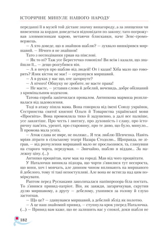 182
ІСТОРИЧНЕ МИНУЛЕ НАШОГО НАРОДУ
переданні її в музей той дістане значну винагороду, а за знищення чи
вивезення за кордон доведеться відповідати по закону; тато погрожу­
вав зловмисникам карою, метаючи блискавки, наче Зевс-громо-
вержець.
— А хто доведе, що я знайшов шаблю? — зухвало вишкірився мир­
шавий. — Нічого я не знайшов!
Тато з несподіванки урвав на півслові.
— Як то ні? Таж усе Берестечко гомоніло! Ви всім і казали, що зна­
йшли її... — дещо розгубився він.
— А я почув про шаблю від людей! От і казав! Хіба мало що гово­
рять? Язик кісток не має! — огризнувся миршавий.
— А в руках у вас що, оте загорнуте?
— А нічого! Обшуку не зробите, не маєте права!
— Не маєте, — уставив слово й дебелий, вочевидь, добре обізнаний
з кримінальним кодексом.
Татова спроба закінчилася провалом. Антипкова мармиза розпли­
валася від задоволення.
Тоді в атаку пішла мама. Вона говорила від імені Союзу українок,
Сестринства святої княгині Ольги й Товариства української мови
«Просвіта». Вона промовляла тихо й задушевно, а далі все палкіше,
усе за­взятіше. Про честь і звитягу, про духовність і славу, про істо­
ричну пам’ять, урешті, про старовину, про те диво, що було, минуло...
Її промова мала успіх.
— Атож слава не вмре, не поляже... Я теж люблю Шевченка. Навіть
мріяв зіграти в сільському театрі Назара Стодолю... Щоправда, не зі­-
грав, — від розчулення миршавий мало не просльозився, та, глянувши
на старого чорта, передумав. — Звичайно, шаблю я віддам... За на-
лежну ціну. (...)
Антипко процвітав, наче мак на городі. Мав від чого процвітати.
У Наталочки виникла підозра, що чорти з’явилися тут неспроста,
що вони, хоч і мовчать, але дивним чином впливають на миршавого
й дебелого, тому ті такі непоступливі. Але вона не встигла над цим по-
міркувати.
Раптом перед Руснаками заколихалася напівпрозора біла постать.
То з’явився привид-патріот. Він, як завжди, загарячкував, скрутив
дулю миршавому, а другу — дебелому, ухопився за голову й глухо
застогнав.
— Що це? — здивувався миршавий, а дебелий зблід як полотно.
— А це наш знайомий привид, — ступнула крок уперед Наталочка.
(...) — Привид вам каже, що не залишить вас у спокої, доки шабля не
 