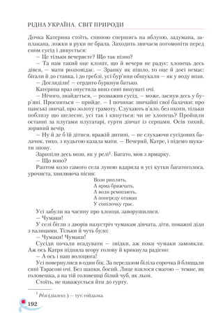 192
РІДНА УКРАЇНА. СВІТ ПРИРОДИ
Дочка Катерина стоїть, спиною спершись на яблуню, задумана, за-
плакана, ложки в руки не брала. Заходить звичаєм погомоніти перед
сном сусід і дивується:
— Це тільки вечеряєте? Що так пізно?
— Та нам такий оце клопіт, що й вечеря не радує: хлопець десь
дівся, — мати розповідає. — Зранку як пішло, то оце й досі немає:
бігали й до ставка, і до греблі, усі бур’яни обшукали — як у воду впав.
— Догляділи! — сердито буркнув батько.
Катерина враз опустила вниз сині винуваті очі.
— Нічого, знайдеться, — розважив сусід, — може, заснув десь у бу-
р’яні. Проспиться — прийде. — І починає звичайні свої балачки: про
панські звичаї, про золоту грамоту. Слухають в’яло, без охоти, тільки
поблизу що шелесне, усі так і кинуться: чи не хлопець? Пройшли
останні за плугами плугатарі, гурти дівчат із серпами. Осів тихий,
зоряний вечір.
— Ну й де б їй дітися, вражій дитині, — не слухаючи сусідових ба­-
лачок, тихо, з нудьгою казала мати. — Вечеряй, Катре, і підемо шука­
ти знову.
Зарипіли десь вози, як у релі1. Багато, мов з ярмарку.
— Що воно?
Раптом коло самого села луною вдарила в усі кутки багатоголоса,
урочиста, хвилююча пісня:
Вози риплять,
А ярма бряжчать,
А воли ремигають,
А попереду отаман
У сопілочку грає.
Усі забули на часину про хлопця, заворушилися.
— Чумаки!
У селі бігли з дворів назустріч чумакам дівчата, діти, поважні діди
з палицями. Тільки й чуть було:
— Чумаки! Чумаки!
Сусіди почали вгадувати — звідки, аж поки чумаки замовкли.
Аж ось Катря підняла вгору голову й крикнула радісно:
— А ось і наш волоцюга!
Усі повернулися в один бік. За перелазом біліла сорочка й блищали
сині Тарасові очі. Без шапки, босий. Лице взялося смагою — темне, як
головешка, а на тій головешці білий чуб, як льон.
Стоїть, не наважується йти до гурту.
1
Релі (діалект.) — тут: гойдалка.
 