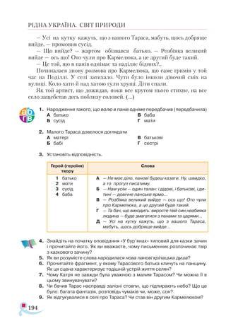 194
РІДНА УКРАЇНА. СВІТ ПРИРОДИ
— Усі на кутку кажуть, що з вашого Тараса, мабуть, щось добряще
вийде, — промовив сусід.
— Що вийде? — жартом обізвався батько. — Розбіяка великий
вийде — ось що! Ото чули про Кармелюка, а це другий буде такий.
— Це той, що в панів однімає та наділяє бідних?..
Починалася знову розмова про Кармелюка, що саме гримів у той
час на Поділлі. У селі затихало. Чути було інколи дівочий сміх на
вулиці. Коло хати й над хатою гули хрущі. Діти спали.
Як той артист, що дожидав, поки все кругом нього стихне, на все
село защебетав десь поблизу соловей. (...)
1.	 Народження такого, що волю в панів одніме передбачив (передбачила)
А	 батько
Б	 сусід
В	 баба
Г	 мати
2.	 Малого Тараса довелося доглядати
А	 матері
Б	 бабі
В	 батькові
Г	 сестрі
3.	 Установіть відповідність.
Герой (героїня)
твору
Слова
1	 батько
2	 мати
3	 сусід
4	 баба	
А	 — Не моє діло, панові будеш казати. Ну, швидко,
а то прогул писатиму.
Б	 — Нам усім — один талан: і дідові, і батькові, і ди-
тині — довічне панське ярмо...
В	 — Розбіяка великий вийде — ось що! Ото чули
про Кармелюка, а це другий буде такий.
Г	 — Та бач, що виходить: виросте твій син неабияка
людина — буде змагатися з панами та царями…
Д	 — Усі на кутку кажуть, що з вашого Тараса,
мабуть, щось добряще вийде...
	
4.	 Знайдіть на початку оповідання «У бур’янах» типовий для казки зачин
і прочитайте його. Як ви вважаєте, чому письменник розпочинає твір
з казкового зачину?
5.	 Як ви розумієте слова народилася нова панові кріпацька душа?
6.	 Прочитайте фрагмент, у якому Тарасового батька кличуть на панщину.
Як ця сцена характеризує тодішній устрій життя селян?
7.	 Чому Катря не завжди була уважною з малим Тарасом? Чи можна її в
цьому звинувачувати?
8.	 Чи бачив Тарас насправді залізні стовпи, що підпирають небо? Що це
було: багата фантазія, розповідь чумаків чи, може, сон?
9.	 Як відгукувалися в селі про Тараса? Чи став він другим Кармелюком?
 