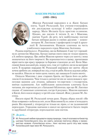 212
МАКСИМ РИЛЬСЬКИЙ
(1895–1964)
Максим Рильський народився в м. Києві. Батько
поета, Тадей Рильський, був ученим-етнографом,
він досліджував культуру й побут українського
народу. Мати Меланія була простою селянкою.
Цікаво, що писати й читати її, як і Максима,
навчив Тадей. До речі, ім’я майбутньому поетові
батько ви­бирав разом із своїми друзями — компо­
зитором М. Лисенком і професором історії й архео­
логії В. Антоновичем. Назвали хлопчика на честь
улюбленого народного героя Максима Залізняка.
Родина переїхала в с. Романівку, що на Київщині. Саме тут і промай­
нуло дитинство Максима. Батько навчав свого сина не тільки грамоти,
а й любити природу. Цю любов Максим пронесе через усе життя, і вона
позначиться на його творчості. Ви переконаєтеся в цьому, прочитавши
вірші поета про красу природи та бережне ставлення до неї. Коли Мак-
симові йшов восьмий рік, помер тато, тож усі турботи лягли на материні
плечі. Її мудрими порадами М. Рильський керувався все життя: «Коли
хочеш зробити зле, поміркуй як слід, а тоді не роби. Коли ж задумав добре,
не вагайся. Ніколи не чини вдень такого, що заважало б спати вночі».
Опікали Максима і двоє старших братів, які брали його на рибо­
ловлю й полювання. Чим тільки в дитинстві він не захоплювався: про­
ектував машини для літання, займався теслярством і столярством,
вивчав садівництво. Але найбільшим захопленням хлопчика було
читання, він перечитав усе з батькової бібліотеки, про що М. Лисенко
сказав: «Славненьке хлопчисько, гостре й розумне». Максим навчався
в Києві, його взяли відразу в третій клас гімназії. Жив у родині М. Ли-
сенка.
Писати вірші М. Рильський почав рано. Перша збірка поезій «На
білих островах» побачила світ, коли Максимові було лише п’ятнадцять
років. Він відомий у літературі не тільки як лірик, а і як талановитий
перекладач. Упродовж навчання в школі ви прочитаєте багато творів
із зарубіжної літератури, перекладених цим поетом.
До речі…
М. Рильський любив працювати серед природи, тому й оселився в Києві під
шатами Голосіївського лісу, він навіть написав поетичну збірку з промо­
вистою назвою «Голосіївська осінь». Нині частина цього лісу має назву
Голосіївський парк імені М. Рильського.
 