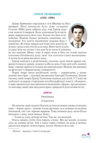 215
ГРИГІР ТЮТЮННИК
(1931–1980)
Григір Тютюнник народився в селі Шилівці на Пол-
тавщині. Його дитинство було дуже складним.
Голодні 1930-і роки забрали діда, тоді Григір пере­
став ходити й говорити. Коли хлопчикові було шість
років, заарештували його тата, більше він його й не
побачив. Пізніше батька визнають невинним, але
посмертно. Усе життя письменник згадував його з
ніжністю: «Я тільки трішки пам’ятаю тата: вони були
великі, і рука в них теж була велика. Вони часто клали
ту руку мені на голову, і під нею було тепло й затишно,
як під шапкою. Може, тому й зараз, коли я бачу на голові якогось
хлопчика батьківську руку, мені теж хочеться стати маленьким».
А потім були роки воєнного лиха…
Григір навчався в ремісничому училищі, куди пішов заради оде­
жини й семисот грамів глевкого хліба на день. Саме цей хліб і допоміг
йому з мамою вижити в голодні післявоєнні роки. Пізніше він навчався
на філолога1 в Харківському університеті.
Перші твори писав російською, потім — українською, у цьому
допоміг його брат — відомий письменник Григорій Тютюнник. Значну
частину своїх творів Григір Тютюнник написав для дітей. У 7 класі ви
здійсните подорож сторінками автобіографічної повісті «Климко»,
а зараз пропонуємо вам прочитати оповідання «Дивак» про маленько­
го школяра, який умів відчувати красу природи й бути особистістю.
ДИВАК
Оповідання
(Скорочено)
На початку зими ходити Олесеві до школи можна двома стежками:
одна — бором, друга — річкою. Сюди зручніше, та в зазимки лід на річці
тоненький, так і зяє чорною прірвою. Тому кожного разу, коли Олесь
виходить з дому, мати наказує йому:
— Гляди ж, сину, річкою не йди. Там ще лід молодий.
Олесь смирно стоїть біля порога, слухає. Він ще малий, головою
ледь до клямки дістає. Очі в нього чорні, глибокі, як вода в затінку,
дивляться широко, немов одразу хочуть збагнути весь світ.
1 Філолог — фахівець з мови й літератури.
 