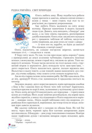 216
РІДНА УКРАЇНА. СВІТ ПРИРОДИ
Олесь любить зиму. Йому подобається робити
перші протопти в заметах, знімати снігові очіпки з
кілків у тинах — вони стають тоді голі та со-
ром’язливі, як стрижені допризовники.
Іще любить Олесь малювати на снігу всяку
всячину. Присяде навпочіпки й водить пальцем
сюди-туди. Дивись, хата виходить, з бовдура1 дим
валує, а на тину півень горланить, розчепіривши
дзьоба ножицями. Олесь пхає закляклого пальця в
рот і, гримаючи чобітком об чобіток, милується
своїм творінням, аж доки хтось не гукне з двору:
— А чого ото ти, парубче, не йдеш до школи?
Ось підожди, я матері скажу!
Олесь підскочить, як злякане пострілом звірятко, засміється
тоненько: гi-гi, — і подасться в сосни.
У бору снігу мало. То там, то сям проглядає крізь порошу2 трава
з примерзлими до землі зеленими чубчиками, стримлять низенькі
пеньки з жовтуватою, немов старий мед, смілкою на зрізах. Тихо на-
вкруги й затишно. Тільки часом шелесне по гіллі вальок снігу, стру­
шений вітром із верховіття. Десь неподалік чути: цюк-цюк­-цюк, —
дятел порається. Олесь нахиляється, крекче, пильно мружить око.
Пальтечко в нього товсте, а сам тонкий; важко нахилятися: дух спи­
рає, під очима набряка, тому кожен сучок птицею вздрівається.
Аж он під старою сосною латка шишок рябіє. Ба! Ще одна впала. Ось
де він, дроворуб! Олесь стає навшпиньки й крадькома пнеться на
косогір.
Зачувши людину, дятел перестав цюкати, повів гартованим дзьобом
з боку в бік і націлив його на Олеся: чого тобі тутечки? Здригнувся,
хльоснув крилом по корі й зник, залишивши у вузенькому дуплі шиш-
ку. Олесь хотів дістати її й покуштувати, але передумав — і притулився
вухом до стовбура. Його ледве помітно розгойдувало, під корою щось
жалібно скрипіло, а внизу під підошвами в Олеся ворушилося корін­
ня — помирає сосна... Олесь нагріб чобітками снігу під окоренок, ут-
рамбував його гарненько й, вирішивши, що тепер сосна не впаде, поги­
цав через замети до школи.
Ще здалеку побачив міст з гатками по обидва боки. По той бік
мосту, через вигін, червоніє крізь біле плетиво запорошених дерев
цегляна школа. З бовдурів — дим угору тополиними стовпами. Повітря
пахне торф’яним духом і весняним випаром сирих вільхових дров.
1 Бовдур — димар.
2 Пороша — перший сніг.
 