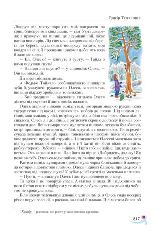 217
Григір Тютюнник
Ліворуч від мосту чорніють миї, виграючи на
сонці блиску­чими хвильками, — там б’ють джере­
ла; а праворуч, на мілині, де лід міцніший, гасає
ватага школярів. Лід гнеться, цьворохкає від бере­
га до берега, здуваючись попереду ватаги, мов
ковдра на сіні. З проломин цівками цебенить вода
й заливає плесо.
— Ей, Олесю! — кличуть з гурту. — Гайда з
нами подушки гнуть!
— Навіщо лід псуєте? — у відповідь Олесь. —
Він ще молодий.
Дітвора сміється: дивак.
А Федько Тойкало розбишакувато вишкірив
зуби й, указуючи рукавом на Олеся, заволав так,
що шия відразу зробилася тоненькою:
— Бий зрадника! — підскочив, тицьнув Олеся
ліктем під скроню й зник поміж палями.
Олесь згарячу ніяково всміхнувся, поторкав мокрою рукавичкою
тверду ґулю під оком і, ковзаючись, побрів до школи. Під ногами ла-
гідно, мов хмизок у лісі, потріскував лід, а біля ока щось обважніло й
сіпалося. Олесь ліг долілиць, притиснув скроню до льоду й почав роз­
глядати дно. Воно тьмарилося мулистим пилком, пускало бульбашки,
котрі прилипали до криги, — білі, круглі, як воляче око. Течія розчі­
сувала зелений кушир1, пряли тоненькими ніжками якісь жучки, бо-
ком долаючи пружний струмінь. І ввижається Олесеві маленька хата
під кущем водяної папороті, а в тій хатці він біля віконця сидить,
рибку стереже. Забажав — вийшов. Ніхто тебе не займе. Іди, куди зама-
неться. Ось карасик пливе. Цап його за пірце: «Добридень, дядьку! Як
поживаєте?» Олесь солодко зойкає, щільніше припадає лобом до криги.
Раптом поміж куширами промайнула чорна блискавиця й завмер­
ла осторонь довгастою плямою. Олесь підповз ближче, пригледівся й
застогнав від подиву: щука! У зубах у неї тремтіла маленька пліточка.
— Пусти, — видихнув Олесь і ляпнув долонею по льоду.
Та щука й не поворухнулася. А плітка зникла. Він підхопився на
ноги й став гатити підбором у те місце, де була щука, аж доки під чобо­
том не хрокнула вода.
Біля школи теленькнув дзвоник, улігся гамір. А Олесь сидів посеред
річки поруч зеленої, з ряскою, калюжі й плакав. Під мостом бився об
1 Кушир — рослина, що росте у воді; водяна кропива.
 