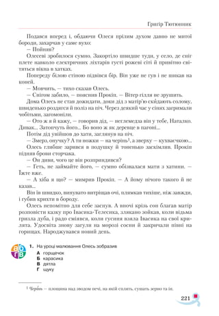 221
Григір Тютюнник
Подався вперед і, обдаючи Олеся прілим духом давно не митої
бороди, захарчав у саме вухо:
— Пойняв?
Олесеві зробилося сумно. Закортіло швидше туди, у село, де сніг
плете навколо електричних ліхтарів густі рожеві сіті й привітно сві­
тяться вікна в хатках.
Попереду білою стіною підвівся бір. Він уже не гув і не шикав на
коней.
— Мовчить, — тихо сказав Олесь.
— Снігом забило, — пояснив Прокіп. — Вітер гілля не зрушить.
Дома Олесь не став дожидати, доки дід з матір’ю скидають солому,
швиденько роздягся й поліз на піч. Через деякий час у сінях загримали
чобітьми, загомоніли.
— Ото ж я й кажу, — говорив дід, — неглемедза він у тебе, Наталко.
Дивак... Затопчуть його... Бо воно ж як деревце в пагоні...
Потім дід увійшов до хати, заглянув на піч.
— Змерз, онучку? А ти ножки — на черінь1, а зверху — кухваєчкою...
Олесь глибше зарився в подушку й тоненько заскімлив. Прокіп
підняв брови сторчака.
— Он диви, чого це він розприндився?
— Геть, не займайте його, — сумно обізвалася мати з хатини. —
Їжте вже.
— А хіба я що? — мимрив Прокіп. — А йому нічого такого й не
казав...
Він їв швидко, винувато витріщав очі, плямкав тихіше, ніж завжди,
і губив крихти в бороду.
Олесь непомітно для себе заснув. А вночі крізь сон благав матір
розповісти казку про Івасика-Телесика, злякано зойкав, коли відьма
гризла дуба, і радо сміявся, коли гусиня взяла Івасика на свої кри­
лята. Удосвіта знову загули на морозі сосни й закричали півні на
горищах. Народжувався новий день.
1.	 На уроці малювання Олесь зобразив
А	 горщечок
Б	 карасика
В	 дятла
Г	 щуку
1 Черінь — площина над зводом печі, на якій сплять, сушать зерно та ін.
 