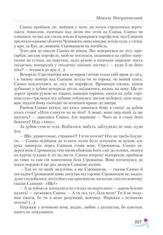 227
Микола Вінграновський
Сашко пройшов ліс, вийшов у поле, як почув стрекотіння верто­
льота: півколом, низенько над лісом він летів на Сашка. Сашко чи
злякався, чи що, але сів на землю й прикрився портфелем: над Сашком
пролітало однооке обличчя Чепіжного, воно швидко летіло туди, у степи,
у яри, за Буг, до лиманів, Сіроманцеві на погибель.
Того дня до школи Сашко не пішов. Він повернувся до лісу, при­
гарбав листям портфель, щоб не носитися, подивився на срібне паву­
тиння на сучках, на павучків, заліз рукою в низеньке порожнє чиєсь
гніздечко, пошарудів у гніздечку опалим листям і — куди б це його
піти? — подався до яру. (...)
Вечоріло. Сіре повітря між вечором і ніччю текло собі яром до лісу,
і в такому повітрі над Сашком летіла чи то сорока, чи інший хтось.
Сашко поплентався до лісу по портфель. Проминув сосняк, пішов
дубиною; у дубині вечеряли дятли, наїдаючись, видно, на зиму. Ще по
дорозі провів рукою по ліщині, намацав горішок, кинув на зуби: горі­
шок сухо стрельнув під зубами; гойднувся листок на березі, наче поду­
мав, падати йому сьогодні чи почекати краще до завтра.
Раптом Сашко відчув, що хтось дивиться йому в спину: за дубом
хтось стояв! «Піти глянути чи не йти? А може, воно звір який та ще
вкусить? — завагався Сашко. Але вирішив: — Чого це я стану його
боятися? Піду гляну».
За дубом стояло теля. Відбилося, мабуть, заблудило, не знає, куди
йти.
— Що, дурнесеньке, страшно?! І їсти хочеш? Ото не треба блуди­
ти, — Сашко підійшов до теляти, хотів було почухати за вухом, але
рука завмерла: перед Сашком стояв вовк. Сіроманець. Сашко за­-
дерев’янів. Сіроманець тим часом обнюхав його з ніг до голови, лизнув
по куртці ґудзика й ліг на листя. Сашко потроху відторопів, прийшов
до тями та сам сів навпочіпки біля Сіроманця. Вовк потягнувся до
нього мордою й ще раз лизнув Сашкове коліно.
— Так от ти який лизунчик, а ще Сіроманець, — сказав Сашко й
погладив Сіроманцеві шию, почухав під горлом. Сіроманцеві це, видно,
дуже сподобалося, ніхто його так приємно не лоскотав, і він по-вовчому
сказав Сашкові: «Ще!»
— А за тобою ж погналися по степах на вертольоті — даром бензин
палять! — засміявся Сашко. — А ти ось тут, біля мене! Ти й не поду­
мав тікати, бо ти в мене розумний, вовчику. Пиріжка з печінкою
хочеш? (...)
Пиріжки з печінкою вовк, видно, любив з дитинства, бо ковтнув,
навіть не пожувавши.
 