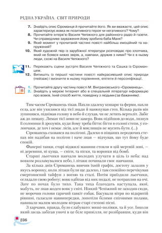 236
РІДНА УКРАЇНА. СВІТ ПРИРОДИ
7.	 Знайдіть опис Сіроманця й прочитайте його. Як ви вважаєте, цей опис
характеризує вовка як позитивного героя чи негативного? Чому?
8.	 Прочитайте інтерв’ю Василя Чепіжного для районного радіо й газети.
Чи справедливе зауваження йому зробила баба Маня?
9.	 Який момент у прочитаній частині повісті найбільш емоційний та на-
пружений?
10.	 Який художній твір із зарубіжної літератури розповідає про хлопчика,
який не боявся хижих звірів, а, навпаки, дружив з ними? Чи є в ньому
люди, схожі на Василя Чепіжного?
11.	 Перекажіть сцени зустрічі Василя Чепіжного та Сашка із Сіроман-
цем.
12.	 Випишіть із першої частини повісті найкрасивіший опис природи
(пейзаж) і визначте в ньому порівняння, епітети й персоніфікації.
1.	 Прочитайте другу частину повісті М. Вінграновського «Сіроманець».
2.	 Знайдіть у мережі Інтернет або в спеціальній літературі інформацію
про вовків, їхній спосіб життя, поведінку з людьми (за бажанням).
Тим часом Сіроманець тікав. Пахли здалеку кошари та ферми, пахли
села, але він ухилявся від тієї знади й нанюхував степ. Кілька разів він
зупинявся, піднімав голову в небо й слухав, чи не летить вертоліт. Забіг
аж до лиману. Лиман тієї зими не замерз. Вовк підійшов до води, лизнув
її солонини й зрозумів, куди йому треба бігти: бігти в солоні степи, у со-
лончаки, де хоч і немає лісів, але й мисливців не мусить бути. (...)
Сіроманець сховався на полігоні. Далеко в піщаних неродючих сте­
пах він надибав на полігон і наче знав — відчував, що тут йому буде
спокій.
Фанерні танки, старі віджилі машини стояли в цій мертвій зоні, —
ні деревини, ні куща, — сніги, та піски, та воронки від бомб.
Старші льотчики навчали молодих улучати в ціль із неба: над
вовком розламувалося небо, і літаки починали своє навчання.
За кілька днів Сіроманець вивчив їхній графік, достоту залазив у
якусь воронку, коли літаки були ще далеко, і там спокійно перечікував
смертоносний тайфун з вогню та сталі. Потім приїздили льотчики,
оглядали свою роботу; вовк одбігав від них подалі, не потрапляв на очі.
Зате по ночах було тихо. Така тиха благодать наступала, якої,
мабуть, не знав жоден вовк у світі. Ніякий Чепіжний не заходив сюди,
не морочив голови гарячий гавкіт собак. Басували вітри по відкритій
рівнині, галасали наввипередки, лопотіли білими сніговими полами,
навивали малим молодим вітрам старі степові пісні.
З харчами, правда, було слабувато: миші-полівки, та й усе. Інколи
який заєць забігав уночі в це біле привілля, не розібравши, куди він
 