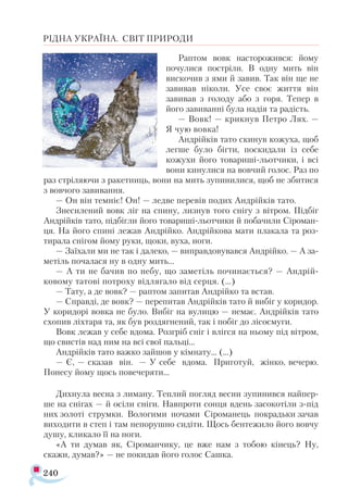 240
РІДНА УКРАЇНА. СВІТ ПРИРОДИ
Раптом вовк насторожився: йому
почулися постріли. В одну мить він
вискочив з ями й завив. Так він ще не
завивав ніколи. Усе своє життя він
завивав з голоду або з горя. Тепер в
його завиванні була надія та радість.
— Вовк! — крикнув Петро Лях. —
Я чую вовка!
Андрійків тато скинув кожуха, щоб
легше було бігти, поскидали із себе
кожухи його товариші-льотчики, і всі
вони кинулися на вовчий голос. Раз по
раз стріляючи з ракетниць, вони на мить зупинилися, щоб не збитися
з вовчого завивання.
— Он він темніє! Он! — ледве перевів подих Андрійків тато.
Знесилений вовк ліг на спину, лизнув того снігу з вітром. Підбіг
Андрійків тато, підбігли його товариші-льотчики й побачили Сіроман-
ця. На його спині лежав Андрійко. Андрійкова мати плакала та роз­
тирала снігом йому руки, щоки, вуха, ноги.
— Заїхали ми не так і далеко, — виправдовувався Андрійко. — А за-
метіль почалася ну в одну мить...
— А ти не бачив по небу, що заметіль починається? — Андрій-
ковому татові потроху відлягало від серця. (…)
— Тату, а де вовк? — раптом запитав Андрійко та встав.
— Справді, де вовк? — перепитав Андрійків тато й вибіг у коридор.
У коридорі вовка не було. Вибіг на вулицю — немає. Андрійків тато
схопив ліхтаря та, як був роздягнений, так і побіг до лісосмуги.
Вовк лежав у себе вдома. Розгріб сніг і влігся на ньому під вітром,
що свистів над ним на всі свої пальці...
Андрійків тато важко зайшов у кімнату... (...)
— Є, — сказав він. — У себе вдома. Приготуй, жінко, вечерю.
Понесу йому щось повечеряти...
Дихнула весна з лиману. Теплий погляд весни зупинився найпер­
ше на снігах — й осіли сніги. Навпроти сонця вдень засокотіли з-під
них золоті струмки. Вологими ночами Сіроманець покрадьки зачав
виходити в степ і там непорушно сидіти. Щось бентежило його вовчу
душу, кликало її на ноги.
«А ти думав як, Сіроманчику, це вже нам з тобою кінець? Ну,
скажи, думав?» — не покидав його голос Сашка.
 