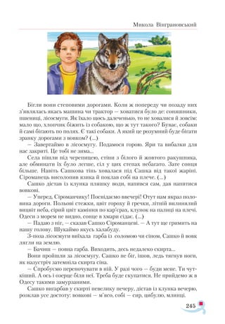 245
Микола Вінграновський
Бігли вони степовими дорогами. Коли ж попереду чи позаду них
з’являлась якась машина чи трактор — ховатися було де: соняшники,
пшениці, лісосмуги. Як їхало щось далеченько, то не ховалися й зовсім:
мало що, хлопчик біжить із собакою, що ж тут такого? Буває, собаки
й самі бігають по полях. Є такі собаки. А який це розумний буде бігати
зранку дорогами з вовком? (...)
— Завертаймо в лісосмугу. Подамося горою. Яри та вибалки для
нас закриті. Це тобі не зима...
Села пішли під черепицею, стіни з білого й жовтого ракушняка,
але обминати їх було легше, сіл у цих степах небагато. Зате сонця
більше. Навіть Сашкова тінь ховалася під Сашка від такої жаріні.
Сіроманець висолопив язика й поклав собі на плече. (...)
Сашко дістав із клунка пляшку води, напився сам, дав напитися
вовкові.
— Уперед, Сіроманчику! Поснідаємо ввечері! Отут нам якраз поло­
вина дороги. Польові стежки, цвіт гороху й гречки, літній вилинялий
вицвіт неба, сірий цвіт каміння по кар’єрах, клунок на палиці на плечі.
Одеси з морем не видно, сонце в хмари сідає. (...)
— Падаю з ніг, — сказав Сашко Сіроманцеві. — А тут ще гримить на
нашу голову. Шукаймо якусь халабуду.
З-поза лісосмуги виїхала гарба із соломою чи сіном, Сашко й вовк
лягли на землю.
— Бачиш — повна гарба. Виходить, десь недалеко скирта...
Вони пройшли за лісосмугу. Сашко не біг, ішов, ледь тягнув ноги,
як назустріч затемніла скирта сіна.
— Спробуємо переночувати в ній. У разі чого — буди мене. Ти чут­
кіший. А ось і озерце біля неї. Треба буде скупатися. Не прийдемо ж в
Одесу такими замурзаними.
Сашко вигарбав у скирті невелику печеру, дістав із клунка вечерю,
розклав усе достоту: вовкові — м’ясо, собі — сир, цибулю, млинці.
 