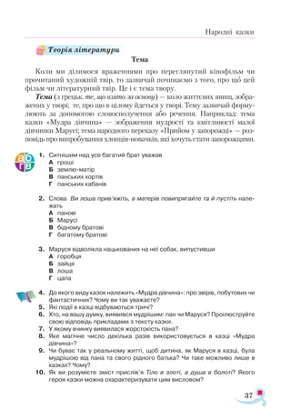 37
Народні казки
Тема
Коли ми ділимося враженнями про переглянутий кінофільм чи
прочитаний художній твір, то зазвичай починаємо з того, про що цей
фільм чи літературний твір. Це і є тема твору.
Тема (з грецьк. те, що взято за основу) — коло життєвих явищ, зобра­
жених у творі; те, про що в цілому йдеться у творі. Тему зазвичай форму­
люють за допомогою словосполучення або речення. Наприклад: тема
казки «Мудра дівчина» — зображення мудрості та кмітливості малої
дівчинки Марусі; тема народного переказу «Прийом у запорожці» — роз­
повідь про випробування хлопців-новачків, які хочуть стати запорожцями.
1.	 Ситнішим над усе багатий брат уважав
А	 гроші
Б	 землю-матір
В	 панських хортів
Г	 панських кабанів
2.	 Слова Ви лоша прив’яжіть, а матерів повипрягайте та й пустіть нале­
жать
А	 панові
Б	 Марусі
В	 бідному братові
Г	 багатому братові
3.	 Маруся відволікла нацькованих на неї собак, випустивши
А	 горобця
Б	 зайця
В	 лоша
Г	 цапа
4.	 До якого виду казок належить «Мудра дівчина»: про звірів, побутових чи
фантастичних? Чому ви так уважаєте?
5.	 Які події в казці відбуваються тричі?
6.	 Хто, на вашу думку, виявився мудрішим: пан чи Маруся? Проілюструйте
свою відповідь прикладами з тексту казки.
7.	 У якому вчинку виявилася жорстокість пана?
8.	 Яке магічне число декілька разів використовується в казці «Мудра
дівчина»?
9.	 Чи буває так у реальному житті, щоб дитина, як Маруся в казці, була
мудрішою від пана та свого рідного батька? Чи таке можливо лише в
казках? Чому?
10.	 Як ви розумієте зміст прислів’я Тіло в злоті, а душа в болоті? Якого
героя казки можна охарактеризувати цим висловом?
Теорія літератури
 